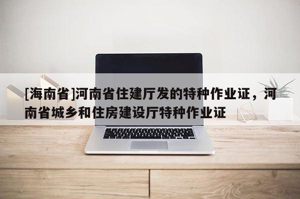 [海南省]河南省住建廳發(fā)的特種作業(yè)證，河南省城鄉(xiāng)和住房建設(shè)廳特種作業(yè)證