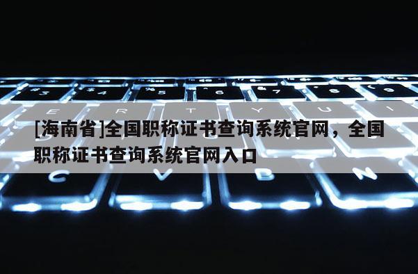 [海南省]全國職稱證書查詢系統官網，全國職稱證書查詢系統官網入口