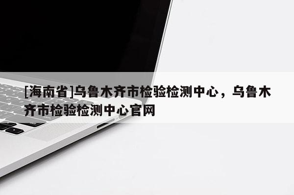 [海南省]烏魯木齊市檢驗檢測中心，烏魯木齊市檢驗檢測中心官網