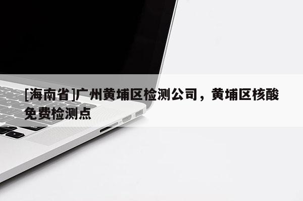 [海南省]廣州黃埔區檢測公司，黃埔區核酸免費檢測點