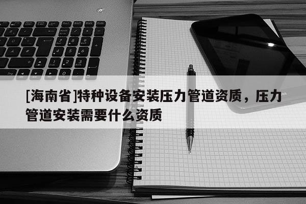 [海南省]特種設備安裝壓力管道資質，壓力管道安裝需要什么資質