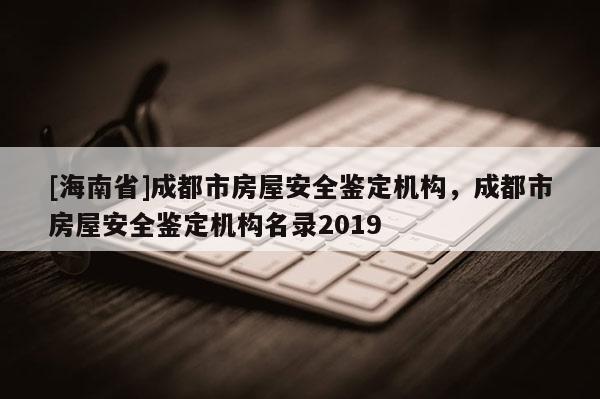 [海南省]成都市房屋安全鑒定機(jī)構(gòu)，成都市房屋安全鑒定機(jī)構(gòu)名錄2019