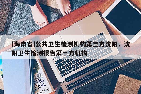 [海南省]公共衛(wèi)生檢測(cè)機(jī)構(gòu)第三方沈陽(yáng)，沈陽(yáng)衛(wèi)生檢測(cè)報(bào)告第三方機(jī)構(gòu)