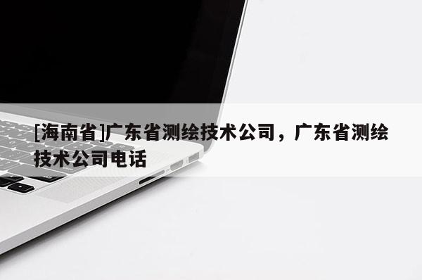 [海南省]廣東省測(cè)繪技術(shù)公司，廣東省測(cè)繪技術(shù)公司電話