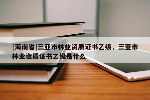[海南省]三亞市林業(yè)資質(zhì)證書乙級，三亞市林業(yè)資質(zhì)證書乙級是什么