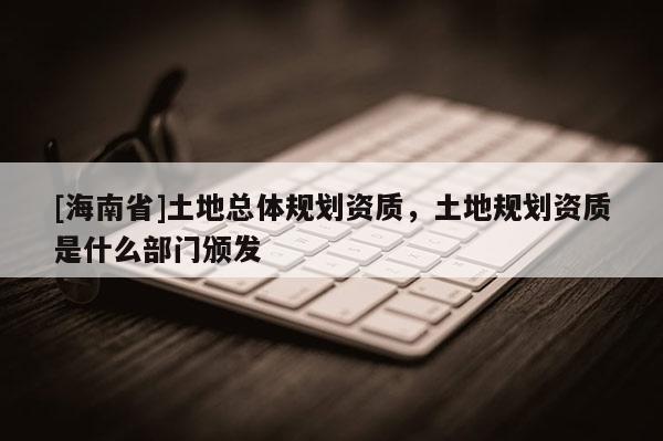 [海南省]土地總體規劃資質，土地規劃資質是什么部門頒發