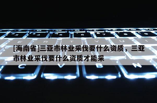 [海南省]三亞市林業(yè)采伐要什么資質(zhì)，三亞市林業(yè)采伐要什么資質(zhì)才能采