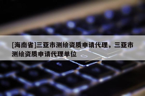 [海南省]三亞市測繪資質(zhì)申請代理，三亞市測繪資質(zhì)申請代理單位