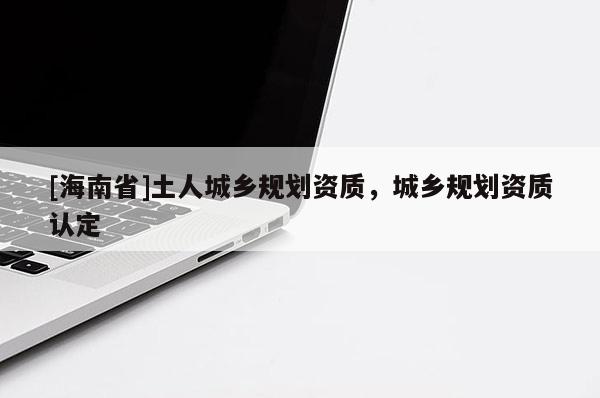 [海南省]土人城鄉規劃資質，城鄉規劃資質認定