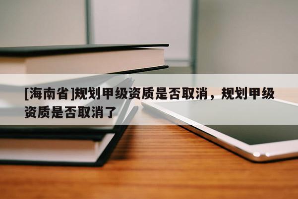 [海南省]規劃甲級資質是否取消，規劃甲級資質是否取消了