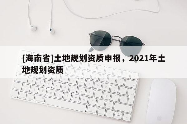 [海南省]土地規劃資質申報，2021年土地規劃資質