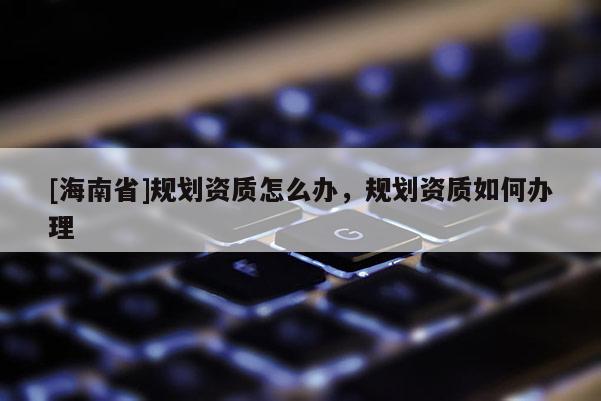 [海南省]規劃資質怎么辦，規劃資質如何辦理