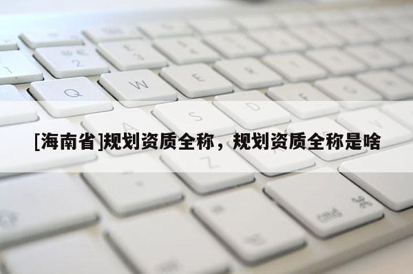 [海南省]規劃資質全稱，規劃資質全稱是啥