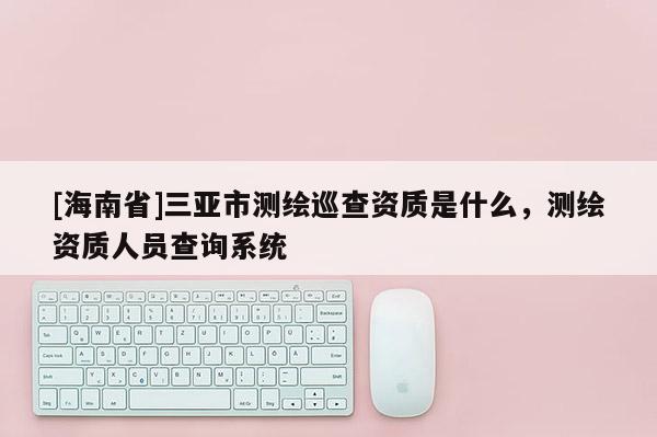 [海南省]三亞市測繪巡查資質是什么，測繪資質人員查詢系統
