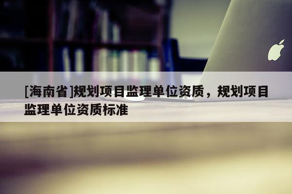 [海南省]規劃項目監理單位資質，規劃項目監理單位資質標準