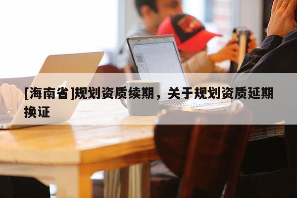 [海南省]規劃資質續期，關于規劃資質延期換證
