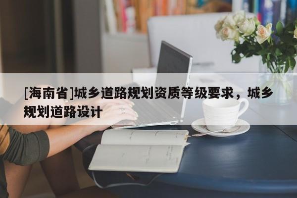 [海南省]城鄉(xiāng)道路規(guī)劃資質(zhì)等級要求，城鄉(xiāng)規(guī)劃道路設(shè)計(jì)