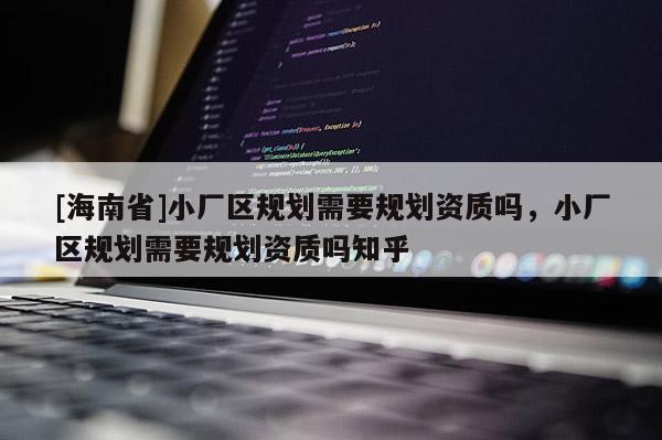 [海南省]小廠區(qū)規(guī)劃需要規(guī)劃資質(zhì)嗎，小廠區(qū)規(guī)劃需要規(guī)劃資質(zhì)嗎知乎