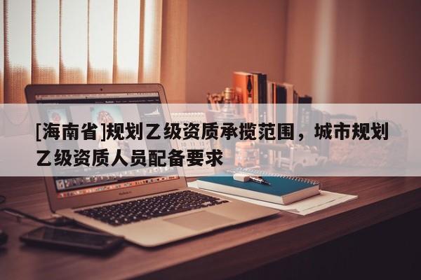[海南省]規劃乙級資質承攬范圍，城市規劃乙級資質人員配備要求