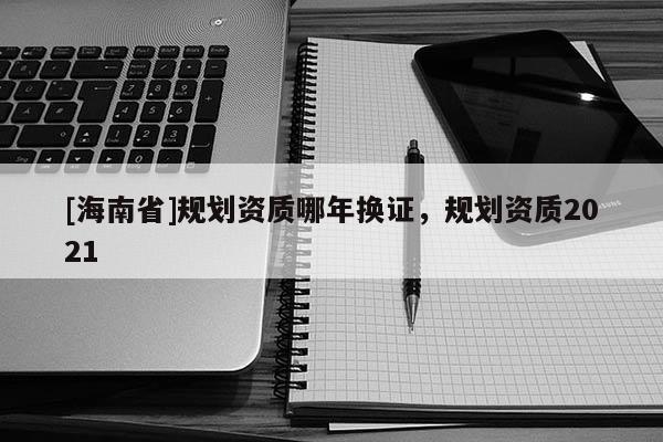 [海南省]規劃資質哪年換證，規劃資質2021