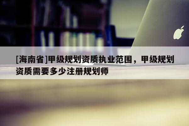 [海南省]甲級規劃資質執業范圍，甲級規劃資質需要多少注冊規劃師