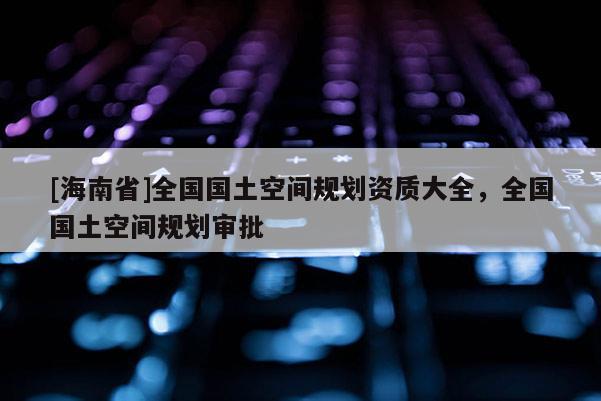 [海南省]全國國土空間規劃資質大全，全國國土空間規劃審批