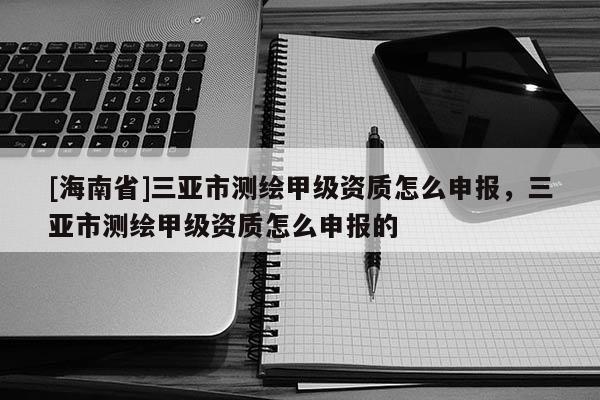 [海南省]三亞市測繪甲級資質怎么申報，三亞市測繪甲級資質怎么申報的