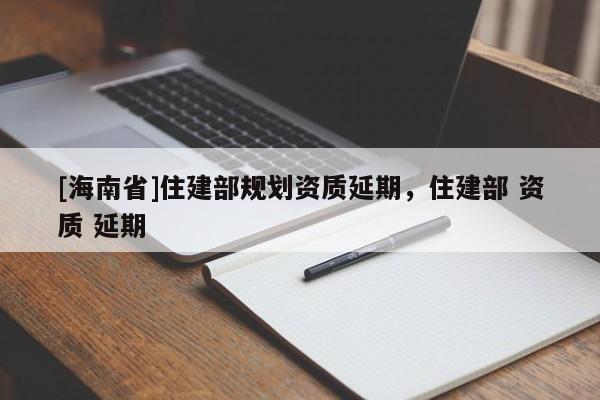 [海南省]住建部規(guī)劃資質(zhì)延期，住建部 資質(zhì) 延期